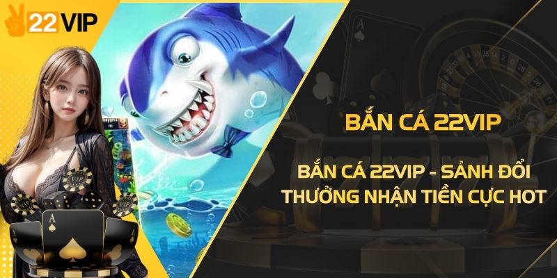 Bắn Cá 22VIP - Sảnh Đổi Thưởng Nhận Tiền Thật Cực Hot